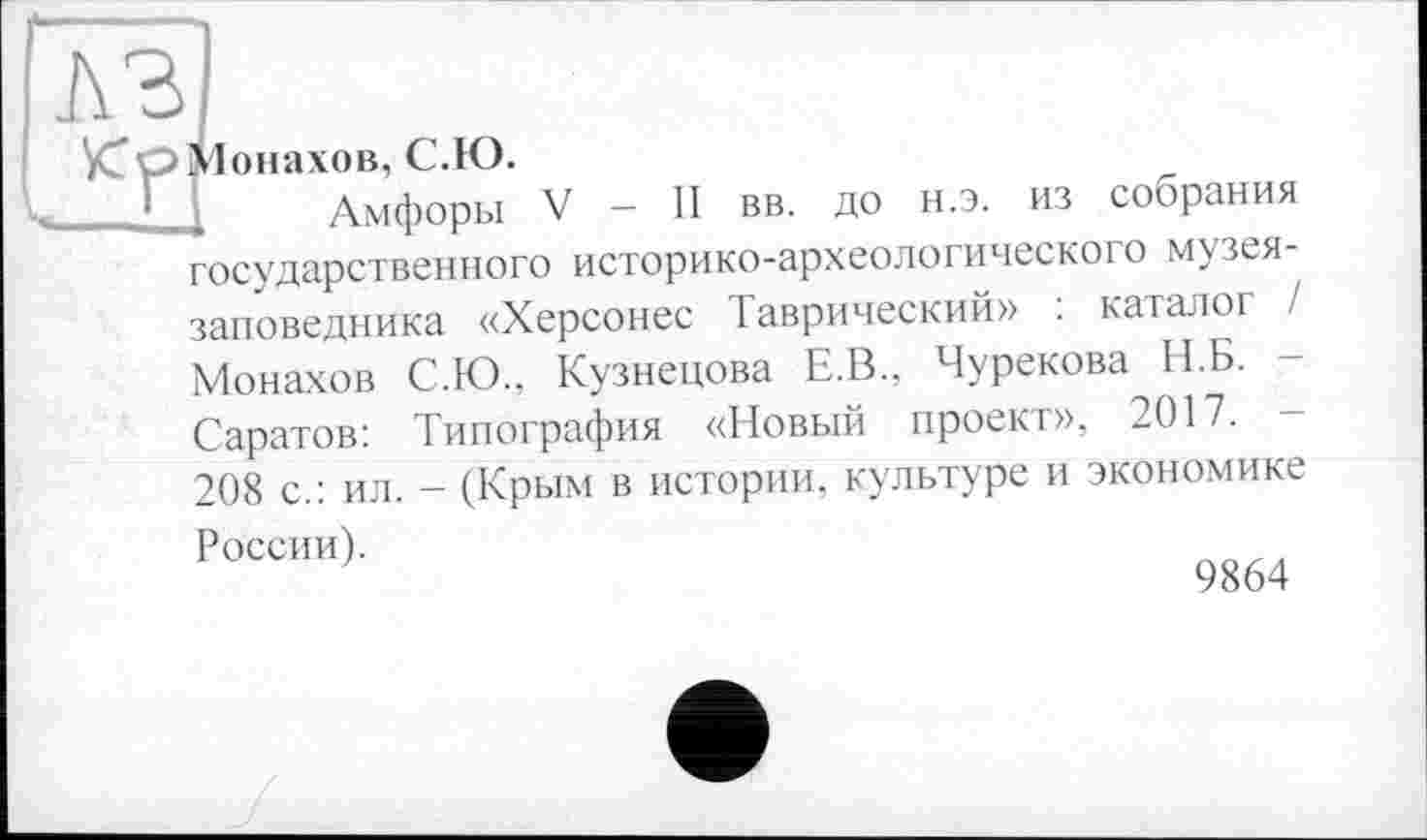 ﻿Монахов, С.Ю.
Амфоры V - II вв. до н.э. из собрания государственного историко-археологического музея-заповедника «Херсонес Таврический» : каталог / Монахов С.Ю., Кузнецова Е.В., Чурекова II.Б. Саратов: Типография «Новый проект», 2017.
208 с.: ил. - (Крым в истории, культуре и экономике
России).
9864